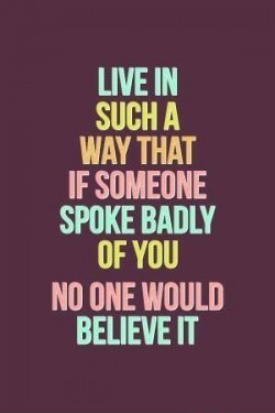 Live in such a way that if someone spoke badly of you no one would believe it