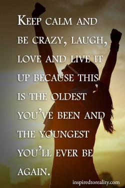 Keep calm and be crazy, laugh, love and live it up because this is the oldest you’ve been  ...