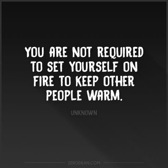 You’re not required to set yourself on fire to keep other people warm ...